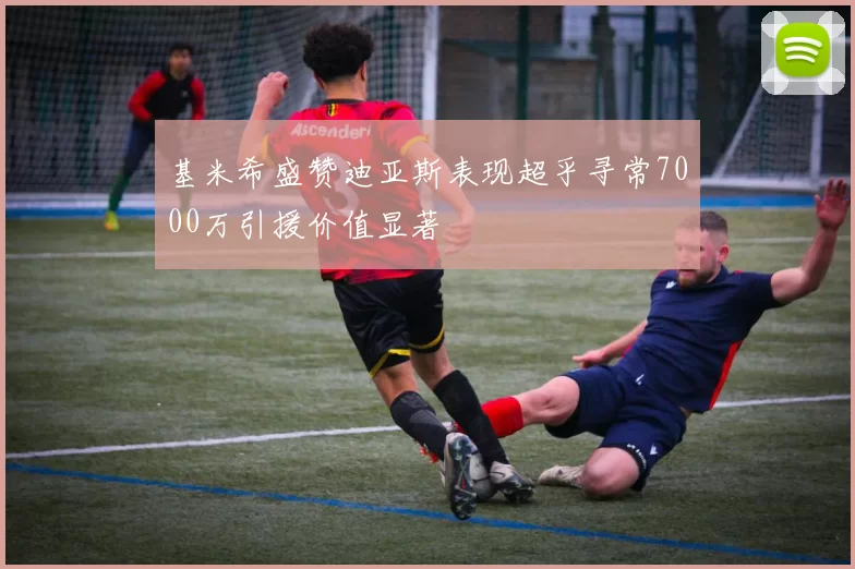 基米希盛赞迪亚斯表现超乎寻常7000万引援价值显著