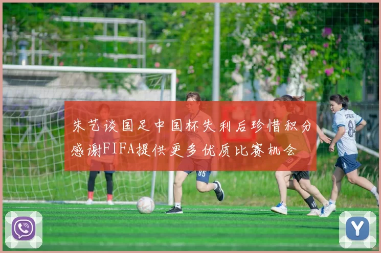朱艺谈国足中国杯失利后珍惜积分感谢FIFA提供更多优质比赛机会