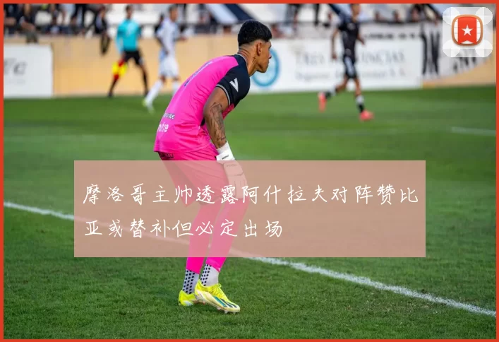 摩洛哥主帅透露阿什拉夫对阵赞比亚或替补但必定出场