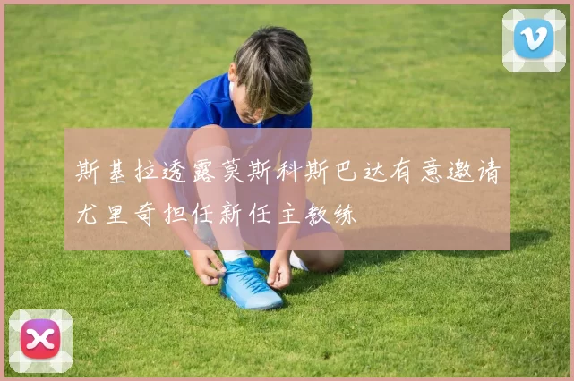 斯基拉透露莫斯科斯巴达有意邀请尤里奇担任新任主教练