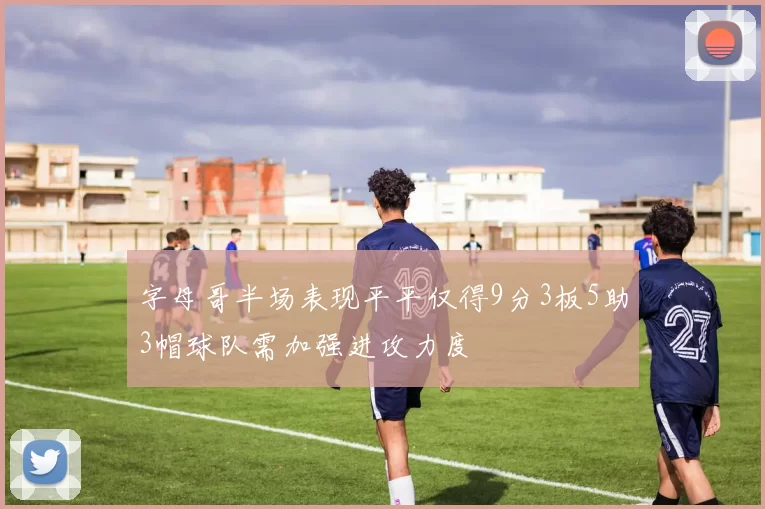 字母哥半场表现平平仅得9分3板5助3帽球队需加强进攻力度