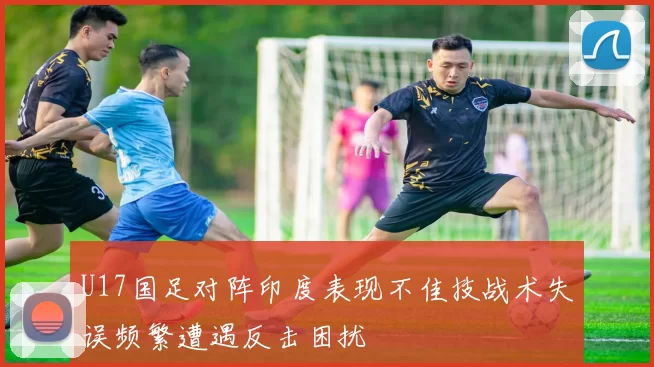 U17国足对阵印度表现不佳技战术失误频繁遭遇反击困扰