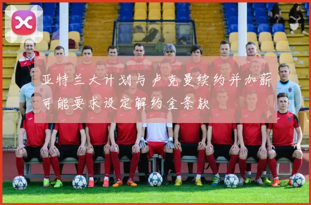 亚特兰大计划与卢克曼续约并加薪可能要求设定解约金条款