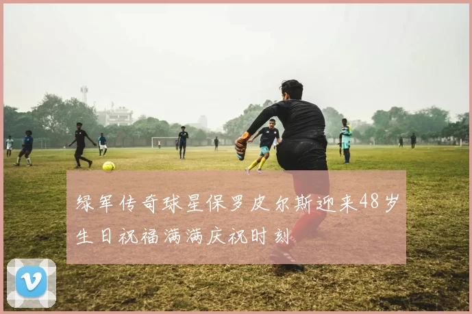 绿军传奇球星保罗皮尔斯迎来48岁生日祝福满满庆祝时刻