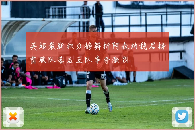 英超最新积分榜解析阿森纳稳居榜首狼队落后五队争夺激烈