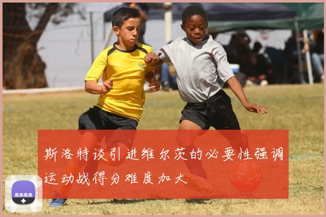 斯洛特谈引进维尔茨的必要性强调运动战得分难度加大