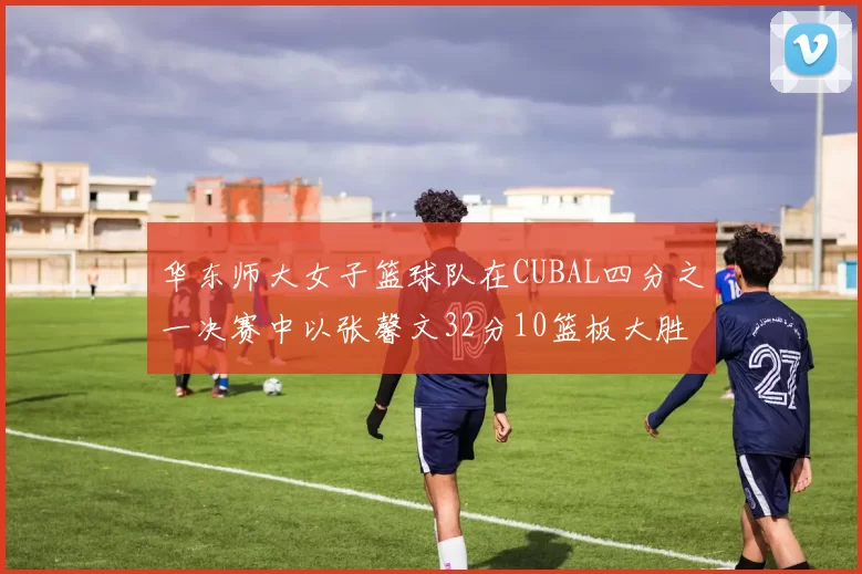 华东师大女子篮球队在CUBAL四分之一决赛中以张馨文32分10篮板大胜南昌大学
