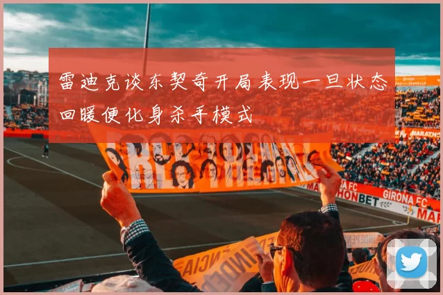 雷迪克谈东契奇开局表现一旦状态回暖便化身杀手模式