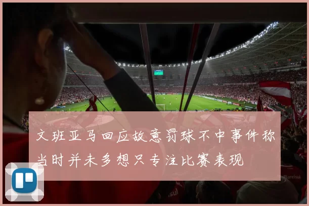文班亚马回应故意罚球不中事件称当时并未多想只专注比赛表现