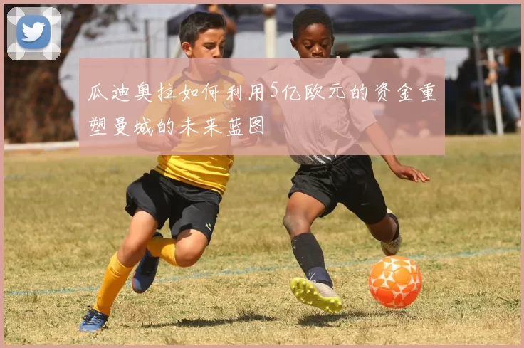 瓜迪奥拉如何利用5亿欧元的资金重塑曼城的未来蓝图