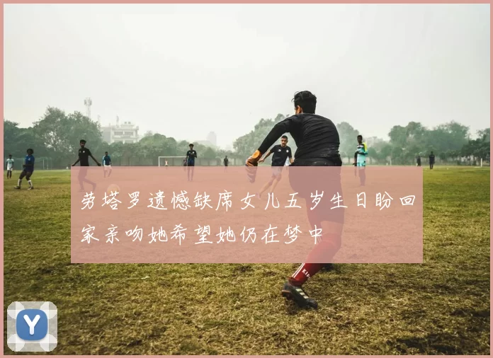 劳塔罗遗憾缺席女儿五岁生日盼回家亲吻她希望她仍在梦中