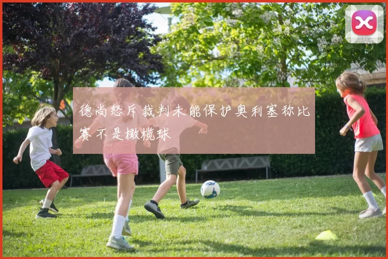 德尚怒斥裁判未能保护奥利塞称比赛不是橄榄球