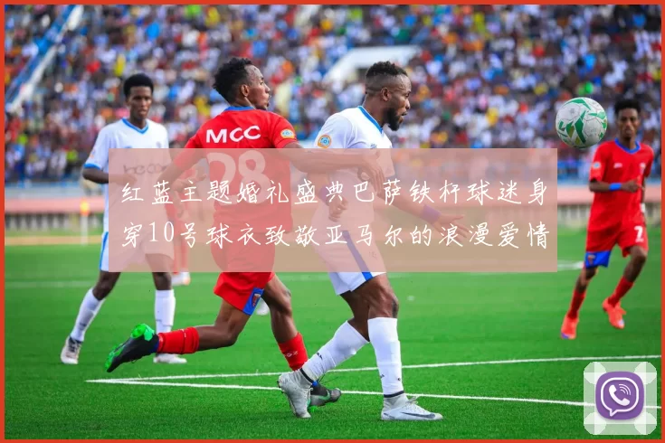 红蓝主题婚礼盛典巴萨铁杆球迷身穿10号球衣致敬亚马尔的浪漫爱情故事