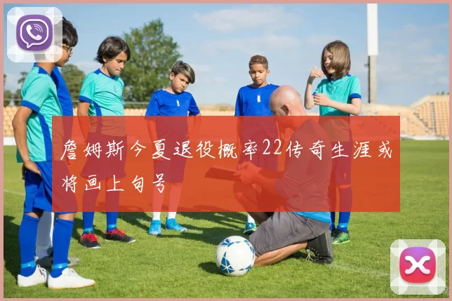 詹姆斯今夏退役概率22传奇生涯或将画上句号