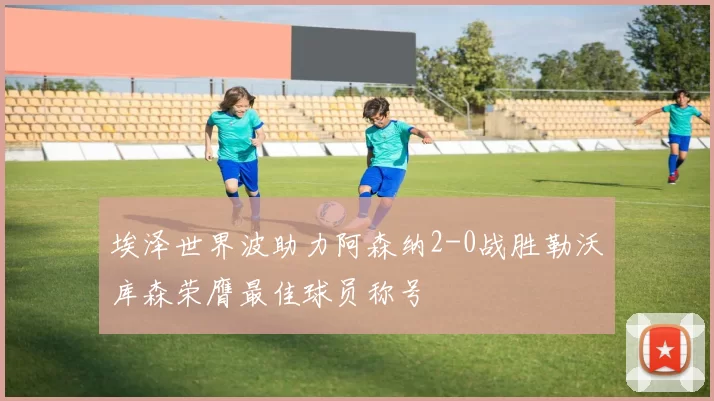 埃泽世界波助力阿森纳2-0战胜勒沃库森荣膺最佳球员称号
