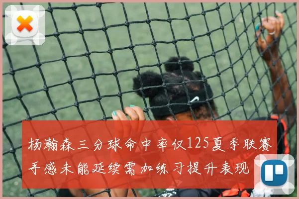 杨瀚森三分球命中率仅125夏季联赛手感未能延续需加练习提升表现