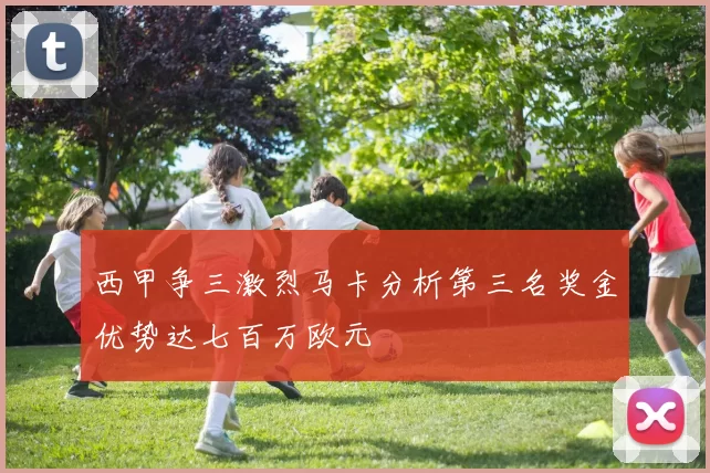 西甲争三激烈马卡分析第三名奖金优势达七百万欧元