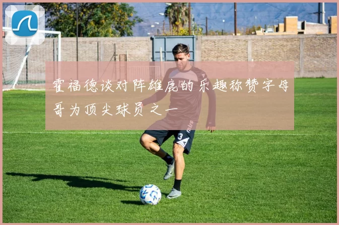 霍福德谈对阵雄鹿的乐趣称赞字母哥为顶尖球员之一